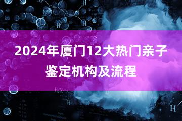 2024年厦门12大热门亲子鉴定机构及流程