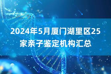 2024年5月厦门湖里区25家亲子鉴定机构汇总