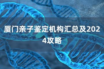 厦门亲子鉴定机构汇总及2024攻略