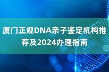 厦门正规DNA亲子鉴定机构推荐及2024办理指南