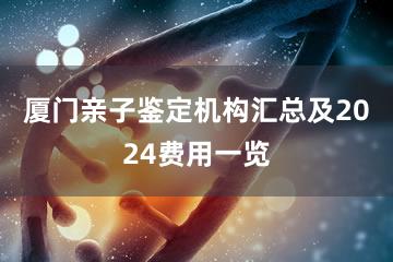 厦门亲子鉴定机构汇总及2024费用一览