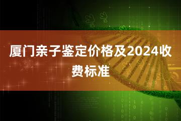 厦门亲子鉴定价格及2024收费标准