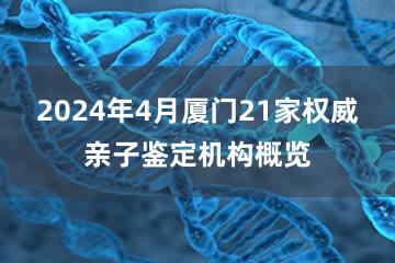 2024年4月厦门21家权威亲子鉴定机构概览