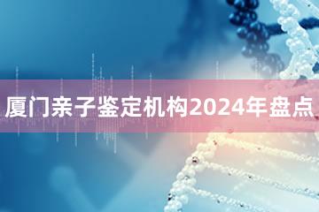 厦门亲子鉴定机构2024年盘点