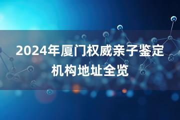 2024年厦门权威亲子鉴定机构地址全览