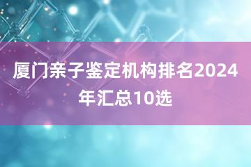 厦门亲子鉴定机构排名2024年汇总10选