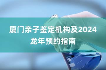 厦门亲子鉴定机构及2024龙年预约指南