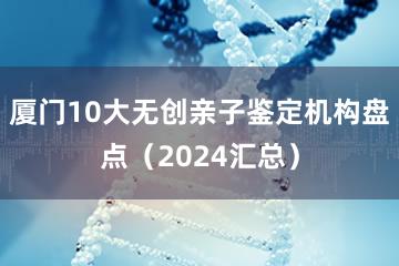 厦门10大无创亲子鉴定机构盘点（2024汇总）